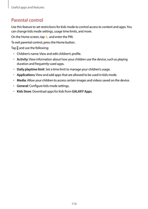 Page 114Useful apps and features
114
Parental control
Use this feature to set restrictions for kids mode to control access to content and apps. You 
can change kids mode settings, usage time limits, and more.
On the Home screen, tap 
 and enter the PIN.
To exit parental control, press the Home button.
Tap 
 and use the following:
•	Children’s name: View and edit children’s profile.
•	Activity: View information about how your children use the device, such as playing 
duration and frequently-used apps.
•	Daily...