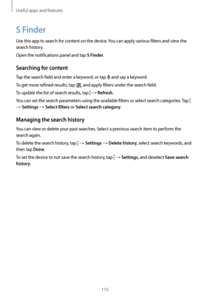 Page 115Useful apps and features
115
S Finder
Use this app to search for content on the device. You can apply various filters and view the 
search history.
Open the notifications panel and tap 
S Finder.
Searching for content
Tap the search field and enter a keyword, or tap  and say a keyword.
To get more refined results, tap 
 and apply filters under the search field.
To update the list of search results, tap 
 → Refresh.
You can set the search parameters using the available filters or select search categories....