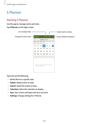 Page 116Useful apps and features
116
S Planner
Starting S Planner
Use this app to manage events and tasks.
Tap 
S Planner on the Apps screen.
Access additional options.
Create events or tasks.
Change the view mode.
Go to todays date.
Tap  and use the following:
•	Go to: Move to a specific date.
•	Delete: Delete events or tasks.
•	Search: Search for events or tasks.
•	Calendars: Select the calendars to display.
•	Sync: Sync events and tasks with your accounts.
•	Settings: Change settings for S Planner.   