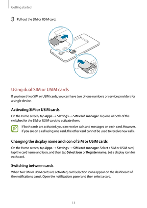 Page 13Getting started
13
3 Pull out the SIM or USIM card.
Using dual SIM or USIM cards
If you insert two SIM or USIM cards, you can have two phone numbers or service providers for 
a single device.
Activating SIM or USIM cards
On the Home screen, tap Apps → Settings → SIM card manager. Tap one or both of the 
switches for the SIM or USIM cards to activate them.
If both cards are activated, you can receive calls and messages on each card. However, 
if you are on a call using one card, the other card cannot be...