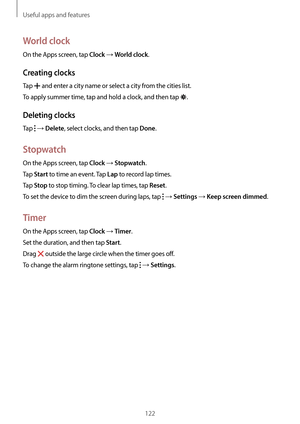 Page 122Useful apps and features
122
World clock
On the Apps screen, tap Clock → World clock.
Creating clocks
Tap  and enter a city name or select a city from the cities list.
To apply summer time, tap and hold a clock, and then tap 
.
Deleting clocks
Tap  → Delete, select clocks, and then tap Done.
Stopwatch
On the Apps screen, tap Clock → Stopwatch.
Tap 
Start to time an event. Tap Lap to record lap times.
Tap 
Stop to stop timing. To clear lap times, tap Reset.
To set the device to dim the screen during laps,...