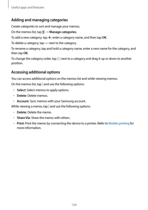 Page 124Useful apps and features
124
Adding and managing categories
Create categories to sort and manage your memos.
On the memos list, tap 
 → Manage categories.
To add a new category, tap 
, enter a category name, and then tap OK.
To delete a category, tap 
 next to the category.
To rename a category, tap and hold a category name, enter a new name for the category, and 
then tap 
OK.
To change the category order, tap 
 next to a category and drag it up or down to another 
position.
Accessing additional...