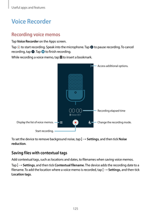 Page 125Useful apps and features
125
Voice Recorder
Recording voice memos
Tap Voice Recorder on the Apps screen.
Tap 
 to start recording. Speak into the microphone. Tap  to pause recording. To cancel 
recording, tap 
. Tap  to finish recording.
While recording a voice memo, tap 
 to insert a bookmark.
Display the list of voice memos. Change the recording mode.
Access additional options.
Start recording.Recording elapsed time
To set the device to remove background noise, tap  → Settings, and then tick Noise...