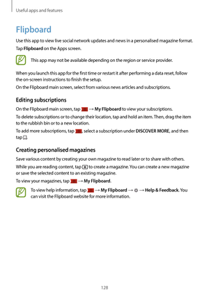 Page 128Useful apps and features
128
Flipboard
Use this app to view live social network updates and news in a personalised magazine format.
Tap 
Flipboard on the Apps screen.
This app may not be available depending on the region or service provider.
When you launch this app for the first time or restart it after performing a data reset, follow 
the on-screen instructions to finish the setup.
On the Flipboard main screen, select from various news articles and subscriptions.
Editing subscriptions
On the Flipboard...