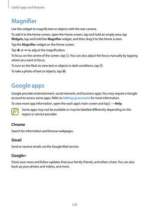 Page 129Useful apps and features
129
Magnifier
Use this widget to magnify text or objects with the rear camera.
To add it to the Home screen, open the Home screen, tap and hold an empty area, tap 
Widgets, tap and hold the Magnifier widget, and then drag it to the Home screen.
Tap the 
Magnifier widget on the Home screen.
Tap 
 or  to adjust the magnification.
To focus on the centre of the screen, tap 
. You can also adjust the focus manually by tapping 
where you want to focus.
To turn on the flash to view text...