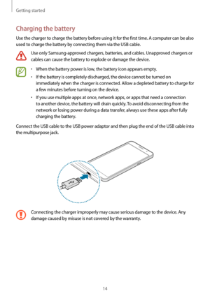 Page 14Getting started
14
Charging the battery
Use the charger to charge the battery before using it for the first time. A computer can be also 
used to charge the battery by connecting them via the USB cable.
Use only Samsung-approved chargers, batteries, and cables. Unapproved chargers or 
cables can cause the battery to explode or damage the device.
•	When the battery power is low, the battery icon appears empty.
•	If the battery is completely discharged, the device cannot be turned on 
immediately when the...