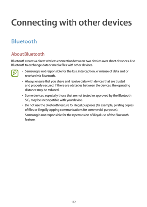 Page 132132
Connecting with other devices
Bluetooth
About Bluetooth
Bluetooth creates a direct wireless connection between two devices over short distances. Use 
Bluetooth to exchange data or media files with other devices.
•	Samsung is not responsible for the loss, interception, or misuse of data sent or 
received via Bluetooth.
•	Always ensure that you share and receive data with devices that are trusted 
and properly secured. If there are obstacles between the devices, the operating 
distance may be reduced....