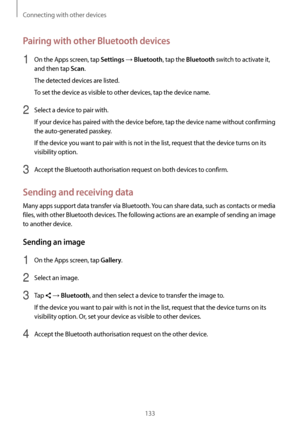 Page 133Connecting with other devices
133
Pairing with other Bluetooth devices
1 On the Apps screen, tap Settings → Bluetooth, tap the Bluetooth switch to activate it, 
and then tap 
Scan.
The detected devices are listed.
To set the device as visible to other devices, tap the device name.
2 Select a device to pair with.
If your device has paired with the device before, tap the device name without confirming 
the auto-generated passkey.
If the device you want to pair with is not in the list, request that the...