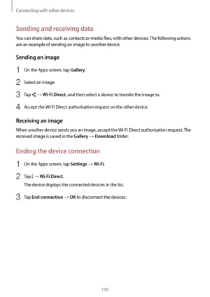 Page 135Connecting with other devices
135
Sending and receiving data
You can share data, such as contacts or media files, with other devices. The following actions 
are an example of sending an image to another device.
Sending an image
1 On the Apps screen, tap Gallery.
2 Select an image.
3 Tap  → Wi-Fi Direct, and then select a device to transfer the image to.
4 Accept the Wi-Fi Direct authorisation request on the other device.
Receiving an image
When another device sends you an image, accept the  Wi-Fi Direct...