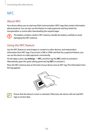 Page 136Connecting with other devices
136
NFC
About NFC
Your device allows you to read near field communication (NFC) tags that contain information 
about products. You can also use this feature to make payments and buy tickets for 
transportation or events after downloading the required apps.
The battery contains a built-in NFC antenna. Handle the battery carefully to avoid 
damaging the NFC antenna.
Using the NFC feature
Use the NFC feature to send images or contacts to other devices, and read product...