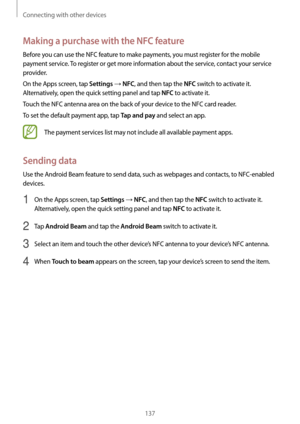 Page 137Connecting with other devices
137
Making a purchase with the NFC feature
Before you can use the NFC feature to make payments, you must register for the mobile 
payment service. To register or get more information about the service, contact your service 
provider.
On the Apps screen, tap 
Settings → NFC, and then tap the NFC switch to activate it. 
Alternatively, open the quick setting panel and tap 
NFC to activate it.
Touch the NFC antenna area on the back of your device to the NFC card reader.
To set...