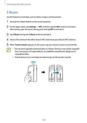 Page 138Connecting with other devices
138
S Beam
Use this feature to send data, such as videos, images, and documents.
1 Activate the S Beam feature on the receiving device.
2 On the Apps screen, tap Settings → NFC, and then tap the NFC switch to activate it. 
Alternatively, open the quick setting panel and tap 
NFC to activate it.
3 Tap S Beam and tap the S Beam switch to activate it.
4 Select a file and touch the other device’s NFC antenna to your device’s NFC antenna.
5 When Touch to beam appears on the...