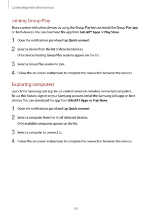 Page 141Connecting with other devices
141
Joining Group Play
Share content with other devices by using the Group Play feature. Install the Group Play app 
on both devices. You can download the app from 
GALAXY Apps or Play Store.
1 Open the notifications panel and tap Quick connect.
2 Select a device from the list of detected devices.
Only devices hosting Group Play sessions appear on the list.
3 Select a Group Play session to join.
4 Follow the on-screen instructions to complete the connection between the...