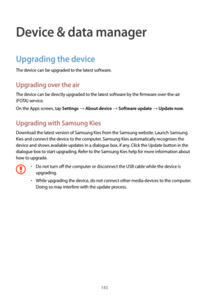 Page 145145
Device & data manager
Upgrading the device
The device can be upgraded to the latest software.
Upgrading over the air
The device can be directly upgraded to the latest software by the firmware over-the-air 
(FOTA) service.
On the Apps screen, tap 
Settings → About device → Software update → Update now.
Upgrading with Samsung Kies
Download the latest version of Samsung Kies from the Samsung website. Launch Samsung 
Kies and connect the device to the computer. Samsung Kies automatically recognises the...