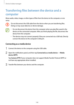 Page 146Device & data manager
146
Transferring files between the device and a 
computer
Move audio, video, image, or other types of files from the device to the computer, or vice 
versa.
Do not disconnect the USB cable from the device when you are transferring files. 
Doing so may cause data loss or device damage.
•	Do not disconnect the device from the computer when you play files saved in the 
device on the connected computer. After you finish playing the file, disconnect the 
device from the computer.
•	The...