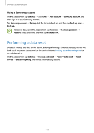 Page 148Device & data manager
148
Using a Samsung account
On the Apps screen, tap Settings → Accounts → Add account → Samsung account, and 
then sign in to your Samsung account.
Tap 
Samsung account → Backup, tick the items to back up, and then tap Back up now → 
Back up.
To restore data, open the Apps screen, tap Accounts → Samsung account → 
Restore, select the items, and then tap Restore now.
Performing a data reset
Delete all settings and data on the device. Before performing a factory data reset, ensure you...