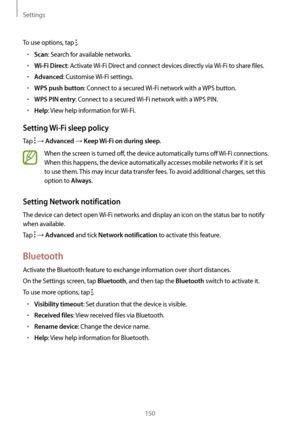 Page 150Settings
150
To use options, tap .
•	Scan: Search for available networks.
•	Wi-Fi Direct: Activate Wi-Fi Direct and connect devices directly via  Wi-Fi to share files.
•	Advanced: Customise Wi-Fi settings.
•	WPS push button: Connect to a secured  Wi-Fi network with a WPS button.
•	WPS PIN entry: Connect to a secured Wi-Fi network with a WPS PIN.
•	Help: View help information for  Wi-Fi.
Setting Wi-Fi sleep policy
Tap  → Advanced → Keep Wi-Fi on during sleep.
When the screen is turned off, the device...