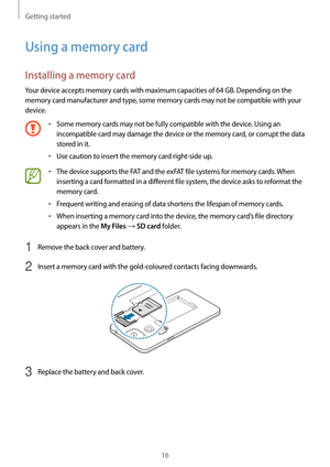 Page 16Getting started
16
Using a memory card
Installing a memory card
Your device accepts memory cards with maximum capacities of 64 GB. Depending on the 
memory card manufacturer and type, some memory cards may not be compatible with your 
device.
•	Some memory cards may not be fully compatible with the device. Using an 
incompatible card may damage the device or the memory card, or corrupt the data 
stored in it.
•	Use caution to insert the memory card right-side up.
•	The device supports the FAT and the...