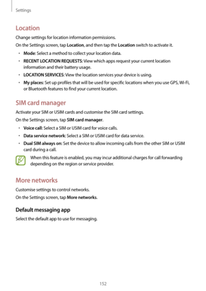 Page 152Settings
152
Location
Change settings for location information permissions.
On the Settings screen, tap 
Location, and then tap the Location switch to activate it.
•	Mode: Select a method to collect your location data.
•	RECENT LOCATION REQUESTS: View which apps request your current location 
information and their battery usage.
•	LOCATION SERVICES: View the location services your device is using.
•	My places: Set up profiles that will be used for specific locations when you use GPS,  Wi-Fi, 
or...