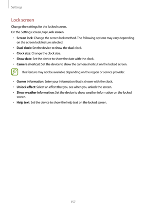 Page 157Settings
157
Lock screen
Change the settings for the locked screen.
On the Settings screen, tap 
Lock screen.
•	Screen lock: Change the screen lock method. The following options may vary depending 
on the screen lock feature selected.
•	Dual clock: Set the device to show the dual clock.
•	Clock size: Change the clock size.
•	Show date: Set the device to show the date with the clock.
•	Camera shortcut: Set the device to show the camera shortcut on the locked screen.
This feature may not be available...