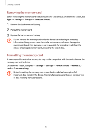 Page 17Getting started
17
Removing the memory card
Before removing the memory card, first unmount it for safe removal. On the Home screen, tap 
Apps → Settings → Storage → Unmount SD card.
1 Remove the back cover and battery.
2 Pull out the memory card.
3 Replace the back cover and battery.
Do not remove the memory card while the device is transferring or accessing 
information. Doing so can cause data to be lost or corrupted or can damage the 
memory card or device. Samsung is not responsible for losses that...