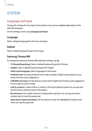 Page 162Settings
162
SYSTEM
Language and input
Change the settings for text input. Some options may not be available depending on the 
selected language.
On the Settings screen, tap 
Language and input.
Language
Select a display language for all menus and apps.
Default
Select a default keyboard type for text input.
Samsung Chinese IME
To change the Samsung Chinese IME keyboard settings, tap .
•	T-Chinese(Hong Kong): Select a default keyboard layout for Chinese.
•	English: Select a default keyboard layout for...