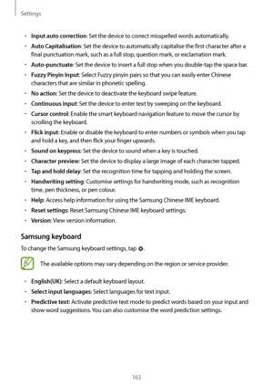 Page 163Settings
163
•	Input auto correction: Set the device to correct misspelled words automatically.
•	Auto Capitalisation: Set the device to automatically capitalise the first character after a 
final punctuation mark, such as a full stop, question mark, or exclamation mark.
•	Auto-punctuate: Set the device to insert a full stop when you double-tap the space bar.
•	Fuzzy Pinyin Input: Select Fuzzy pinyin pairs so that you can easily enter Chinese 
characters that are similar in phonetic spelling.
•	No...