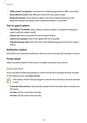 Page 165Settings
165
•	Offline speech recognition: Download and install language data for offline voice input.
•	Block offensive words: Hide offensive words from voice search results.
•	Bluetooth headset: Set the device to allow voice input of search keywords via the 
Bluetooth headset microphone when a Bluetooth headset is connected.
Text-to-speech options
•	PREFERRED TTS ENGINE: Select a speech synthesis engine. To change the settings for 
speech synthesis engines, tap 
.
•	Speech rate: Select a speed for the...