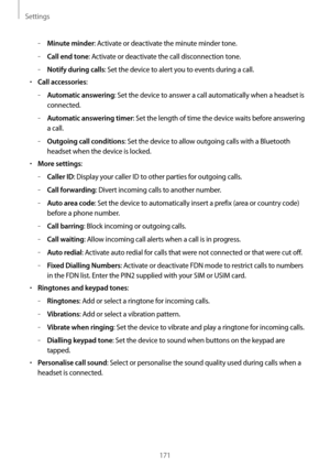 Page 171Settings
171
	–Minute minder: Activate or deactivate the minute minder tone.
	–Call end tone: Activate or deactivate the call disconnection tone.
	–Notify during calls: Set the device to alert you to events during a call.
•	Call accessories:
	–Automatic answering: Set the device to answer a call automatically when a headset is 
connected.
	–Automatic answering timer: Set the length of time the device waits before answering 
a call.
	–Outgoing call conditions: Set the device to allow outgoing calls with a...