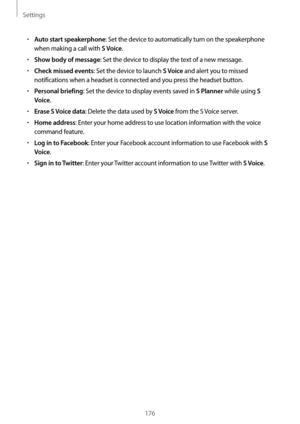 Page 176Settings
176
•	Auto start speakerphone: Set the device to automatically turn on the speakerphone 
when making a call with 
S Voice.
•	Show body of message: Set the device to display the text of a new message.
•	Check missed events: Set the device to launch S Voice and alert you to missed 
notifications when a headset is connected and you press the headset button.
•	Personal briefing: Set the device to display events saved in S Planner while using S 
Voice
.
•	Erase S Voice data: Delete the data used by S...