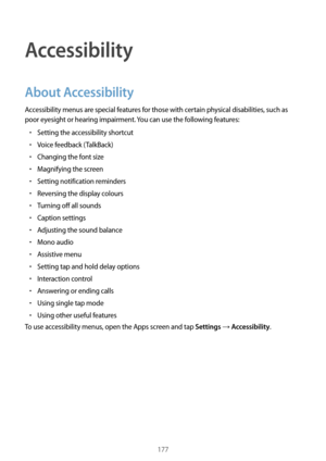 Page 177177
Accessibility
About Accessibility
Accessibility menus are special features for those with certain physical disabilities, such as 
poor eyesight or hearing impairment. You can use the following features:
•	Setting the accessibility shortcut
•	Voice feedback (TalkBack)
•	Changing the font size
•	Magnifying the screen
•	Setting notification reminders
•	Reversing the display colours
•	Turning off all sounds
•	Caption settings
•	Adjusting the sound balance
•	Mono audio
•	Assistive menu
•	Setting tap and...