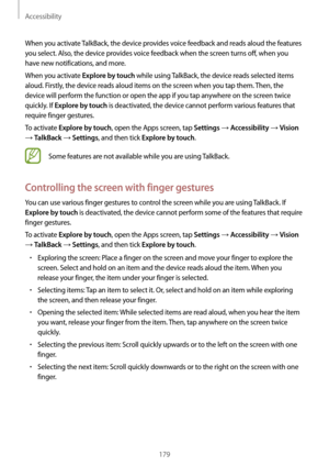 Page 179Accessibility
179
When you activate TalkBack, the device provides voice feedback and reads aloud the features 
you select. Also, the device provides voice feedback when the screen turns off, when you 
have new notifications, and more.
When you activate 
Explore by touch while using TalkBack, the device reads selected items 
aloud. Firstly, the device reads aloud items on the screen when you tap them. Then, the 
device will perform the function or open the app if you tap anywhere on the screen twice...