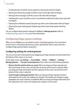 Page 180Accessibility
180
•	Scrolling the lists: Scroll the screen upwards or downwards with two fingers.
•	Returning to the previous page: Scroll the screen to the right with two fingers.
•	Moving to the next page: Scroll the screen to the left with two fingers.
•	Unlocking the screen: Scroll the screen in any direction within the locked screen area with 
two fingers.
•	Opening the notifications panel: Drag the top of the screen downwards with two fingers.
•	Opening the quick setting panel: Drag the top of the...