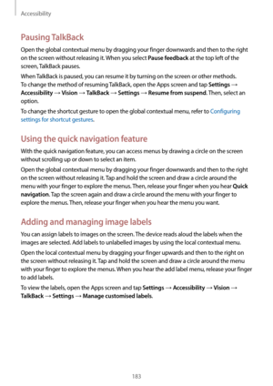 Page 183Accessibility
183
Pausing TalkBack
Open the global contextual menu by dragging your finger downwards and then to the right 
on the screen without releasing it. When you select 
Pause feedback at the top left of the 
screen, TalkBack pauses.
When TalkBack is paused, you can resume it by turning on the screen or other methods. 
To change the method of resuming TalkBack, open the Apps screen and tap 
Settings → 
Accessibility → Vision → TalkBack → Settings → Resume from suspend. Then, select an 
option.
To...