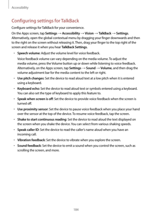 Page 184Accessibility
184
Configuring settings for TalkBack
Configure settings for TalkBack for your convenience.
On the Apps screen, tap 
Settings → Accessibility → Vision → TalkBack → Settings. 
Alternatively, open the global contextual menu by dragging your finger downwards and then 
to the right on the screen without releasing it. Then, drag your finger to the top right of the 
screen and release it when you hear 
TalkBack Settings.
•	Speech volume: Adjust the volume level for voice feedback.
Voice feedback...