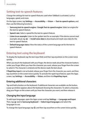 Page 186Accessibility
186
Setting text-to-speech features
Change the settings for text-to-speech features used when TalkBack is activated, such as 
languages, speed, and more.
On the Apps screen, tap 
Settings → Accessibility → Vision → Text-to-speech options, and 
then use the following functions:
•	Samsung text-to-speech engine / Google Text-to-speech engine: Select an engine for 
the text-to-speech feature.
•	Speech rate: Select a speed for the text-to-speech feature.
•	Listen to an example: Listen to the...