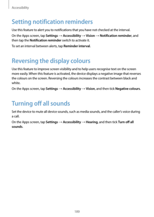 Page 189Accessibility
189
Setting notification reminders
Use this feature to alert you to notifications that you have not checked at the interval.
On the Apps screen, tap 
Settings → Accessibility → Vision → Notification reminder, and 
then tap the 
Notification reminder switch to activate it.
To set an interval between alerts, tap 
Reminder interval.
Reversing the display colours
Use this feature to improve screen visibility and to help users recognise text on the screen 
more easily. When this feature is...