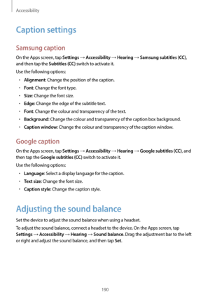 Page 190Accessibility
190
Caption settings
Samsung caption
On the Apps screen, tap Settings → Accessibility → Hearing → Samsung subtitles (CC), 
and then tap the 
Subtitles (CC) switch to activate it.
Use the following options:
•	Alignment: Change the position of the caption.
•	Font: Change the font type.
•	Size: Change the font size.
•	Edge: Change the edge of the subtitle text.
•	Font: Change the colour and transparency of the text.
•	Background: Change the colour and transparency of the caption box...