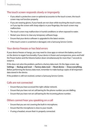 Page 196Troubleshooting
196
The touch screen responds slowly or improperly
•	If you attach a protective cover or optional accessories to the touch screen, the touch 
screen may not function properly.
•	If you are wearing gloves, if your hands are not clean while touching the touch screen, 
or if you tap the screen with sharp objects or your fingertips, the touch screen may 
malfunction.
•	The touch screen may malfunction in humid conditions or when exposed to water.
•	Restart your device to clear any temporary...