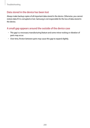 Page 200Troubleshooting
200
Data stored in the device has been lost
Always make backup copies of all important data stored in the device. Otherwise, you cannot 
restore data if it is corrupted or lost. Samsung is not responsible for the loss of data stored in 
the device.
A small gap appears around the outside of the device case
•	This gap is a necessary manufacturing feature and some minor rocking or vibration of 
parts may occur.
•	Over time, friction between parts may cause this gap to expand slightly.   