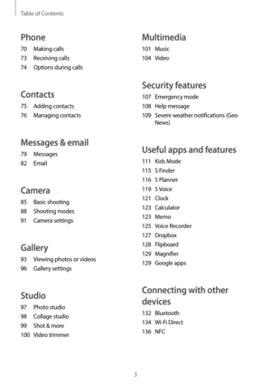 Page 3Table of Contents
3
Multimedia
101 Music
104
 V
 ideo
Security features
107 Emergency mode
108
 Help message
109
 Sev

ere weather notifications (Geo 
News)
Useful apps and features
111 Kids Mode
115
 S Finder
116
 S Planner
119
 S Voic

e
121
 Clock
123
 C

alculator
123
 M

emo
125
 Voic

e Recorder
127
 Dr

opbox
128
 F

lipboard
129
 M

agnifier
129
 Google apps
Connecting with other 
devices
132 Bluetooth
134
 Wi-F
 i Direct
136
 NFC
Phone
70 Making calls
73
 Rec
 eiving calls
74
 Options during...