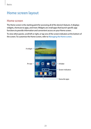 Page 23Basics
23
Home screen layout
Home screen
The Home screen is the starting point for accessing all of the device’s features. It displays 
widgets, shortcuts to apps, and more. Widgets are small apps that launch specific app 
functions to provide information and convenient access on your Home screen.
To view other panels, scroll left or right, or tap one of the screen indicators at the bottom of 
the screen. To customise the Home screen, refer to Managing the Home screen.
A widget
An appA folder
Screen...