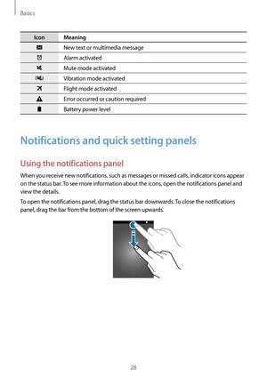 Page 28Basics
28
Icon Meaning
New text or multimedia message
Alarm activated
Mute mode activated
Vibration mode activated
Flight mode activated
Error occurred or caution required
Battery power level
Notifications and quick setting panels
Using the notifications panel
When you receive new notifications, such as messages or missed calls, indicator icons appear 
on the status bar. To see more information about the icons, open the notifications panel and 
view the details.
To open the notifications panel, drag the...