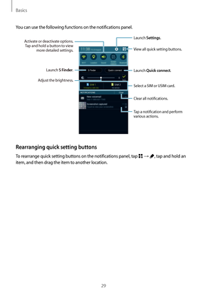 Page 29Basics
29
You can use the following functions on the notifications panel.
Launch Settings.
Launch S Finder.
Clear all notifications.
Adjust the brightness. View all quick setting buttons.
Activate or deactivate options. 
Tap and hold a button to view  more detailed settings.
Launch Quick connect.
Select a SIM or USIM card.
Tap a notification and perform 
various actions.
Rearranging quick setting buttons
To rearrange quick setting buttons on the notifications panel, tap  → , tap and hold an 
item, and...