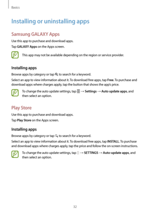 Page 32Basics
32
Installing or uninstalling apps
Samsung GALAXY Apps
Use this app to purchase and download apps.
Tap 
GALAXY Apps on the Apps screen.
This app may not be available depending on the region or service provider.
Installing apps
Browse apps by category or tap  to search for a keyword.
Select an app to view information about it. To download free apps, tap 
Free. To purchase and 
download apps where charges apply, tap the button that shows the app’s price.
To change the auto update settings, tap  →...