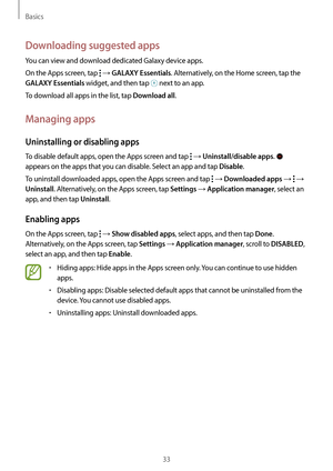 Page 33Basics
33
Downloading suggested apps
You can view and download dedicated Galaxy device apps.
On the Apps screen, tap 
 → GALAXY Essentials. Alternatively, on the Home screen, tap the 
GALAXY Essentials widget, and then tap  next to an app.
To download all apps in the list, tap 
Download all.
Managing apps
Uninstalling or disabling apps
To disable default apps, open the Apps screen and tap  → Uninstall/disable apps.  
appears on the apps that you can disable. Select an app and tap 
Disable.
To uninstall...
