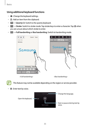 Page 35Basics
35
Using additional keyboard functions
•	 : Change the keyboard settings.
•	 : Add an item from the clipboard.
•	 → Qwerty CJ: Switch to the qwerty keyboard.
•	 → Stroke: Switch to stroke mode. Tap stroke keys to enter a character. Tap  when 
you are unsure about which stroke to enter.
•	 → Full handwriting or Box handwriting: Switch to handwriting mode.


This feature may not be available depending on the region or service provider.
•	 : Enter text by voice.
Change the language.
Start or pause...