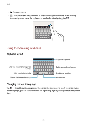 Page 36Basics
36
•	 : Enter emoticons.
•	 : Switch to the floating keyboard or one-handed operation mode. In the floating 
keyboard, you can move the keyboard to another location by dragging 
.
Using the Samsung keyboard
Keyboard layout
Break to the next line. Suggested keywords
Delete a preceding character.
Enter punctuation marks.
Enter uppercase. For all caps, tap 
it twice.
Change the keyboard settings.
Enter a space.
Changing the input language
Tap  → Select input languages, and then select the languages...