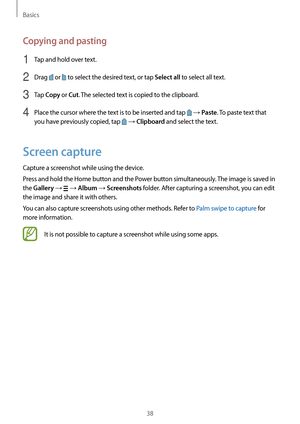 Page 38Basics
38
Copying and pasting
1 Tap and hold over text.
2 Drag  or  to select the desired text, or tap Select all to select all text.
3 Tap Copy or Cut. The selected text is copied to the clipboard.
4 Place the cursor where the text is to be inserted and tap  → Paste. To paste text that 
you have previously copied, tap 
 → Clipboard and select the text.
Screen capture
Capture a screenshot while using the device.
Press and hold the Home button and the Power button simultaneously. The image is saved in...