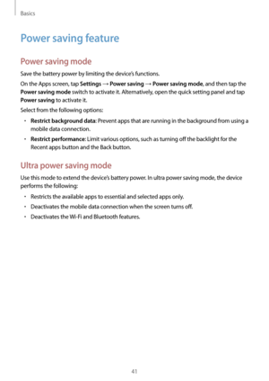 Page 41Basics
41
Power saving feature
Power saving mode
Save the battery power by limiting the device’s functions.
On the Apps screen, tap 
Settings → Power saving → Power saving mode, and then tap the 
Power saving mode switch to activate it. Alternatively, open the quick setting panel and tap 
Power saving to activate it.
Select from the following options:
•	Restrict background data: Prevent apps that are running in the background from using a 
mobile data connection.
•	Restrict performance: Limit various...